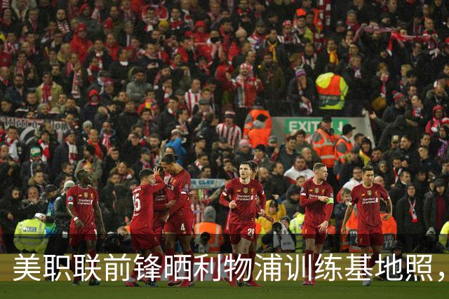 美职联前锋晒利物浦训练基地照，合同2027年到期